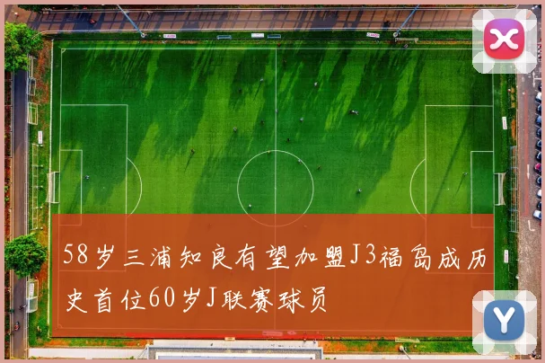 58岁三浦知良有望加盟J3福岛成历史首位60岁J联赛球员