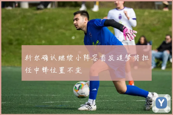 科尔确认继续小阵容首发追梦将担任中锋位置不变