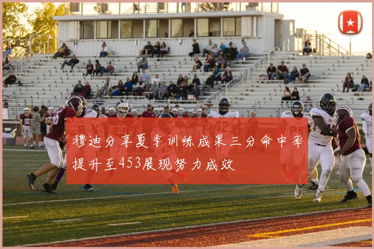 穆迪分享夏季训练成果三分命中率提升至453展现努力成效