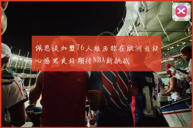 佩恩谈加盟76人经历称在欧洲当核心感觉良好期待NBA新挑战