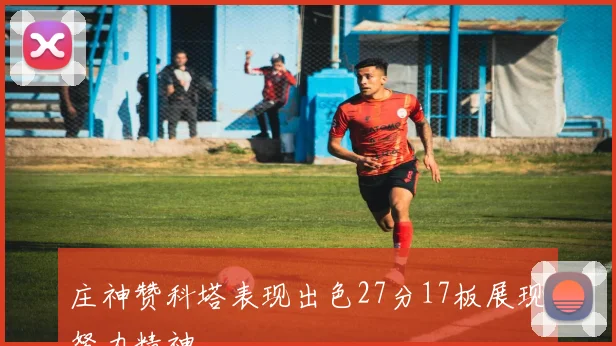 庄神赞科塔表现出色27分17板展现努力精神