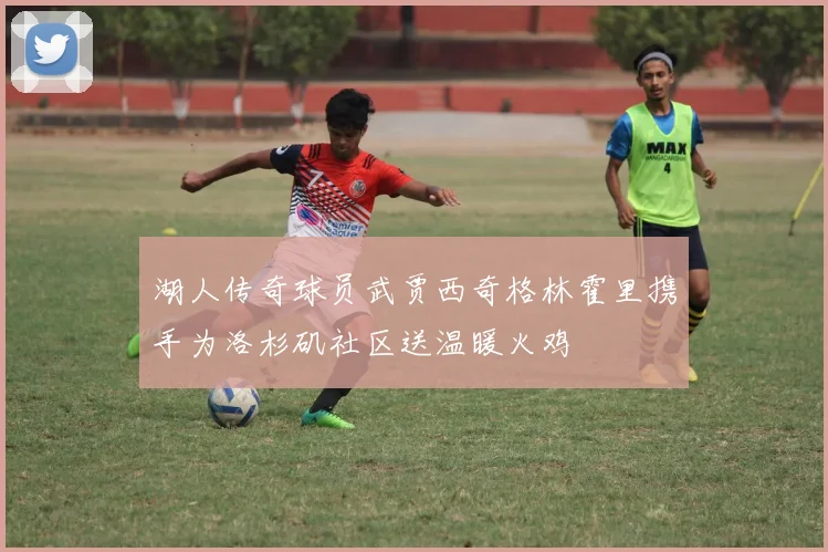 湖人传奇球员武贾西奇格林霍里携手为洛杉矶社区送温暖火鸡