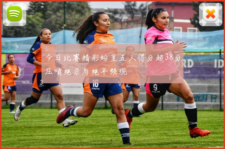 今日比赛精彩纷呈五人得分超38分压哨绝杀与绝平频现