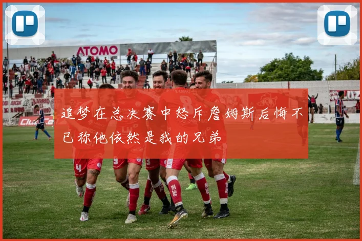 追梦在总决赛中怒斥詹姆斯后悔不已称他依然是我的兄弟