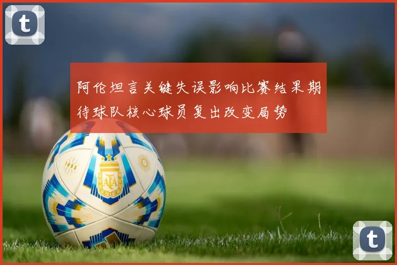 阿伦坦言关键失误影响比赛结果期待球队核心球员复出改变局势
