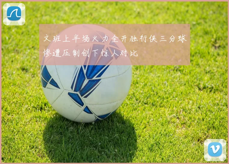文班上半场火力全开独行侠三分球惨遭压制创下惊人对比