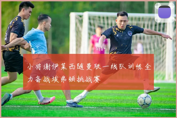 小将谢伊莱西随曼联一线队训练全力备战埃弗顿挑战赛