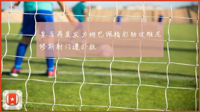 皇马再度发力姆巴佩精彩助攻维尼修斯射门遭扑救
