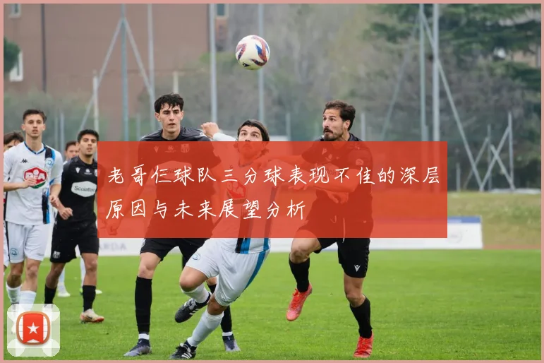 老哥仨球队三分球表现不佳的深层原因与未来展望分析