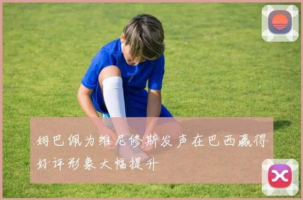 姆巴佩为维尼修斯发声在巴西赢得好评形象大幅提升