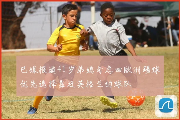 巴媒报道41岁弟媳考虑回欧洲踢球优先选择靠近英格兰的球队