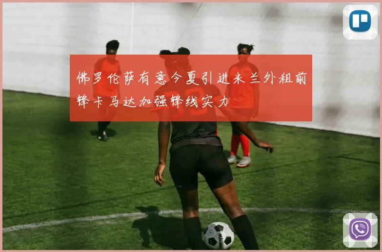佛罗伦萨有意今夏引进米兰外租前锋卡马达加强锋线实力