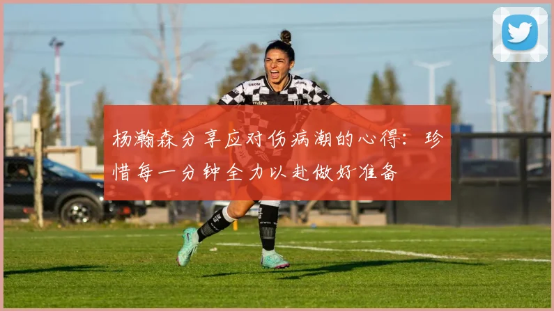 杨瀚森分享应对伤病潮的心得：珍惜每一分钟全力以赴做好准备