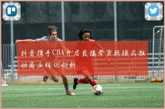 抖音携手CBA开启直播带货新模式推动商业转化创新