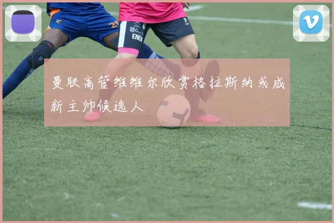曼联高管维维尔欣赏格拉斯纳或成新主帅候选人