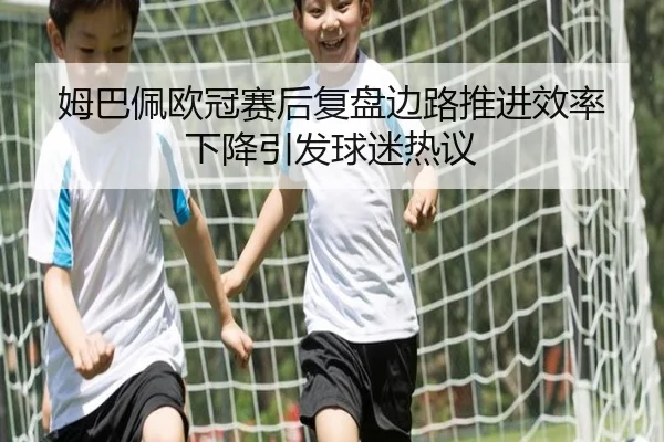 姆巴佩欧冠赛后复盘边路推进效率下降引发球迷热议 - ManBetX